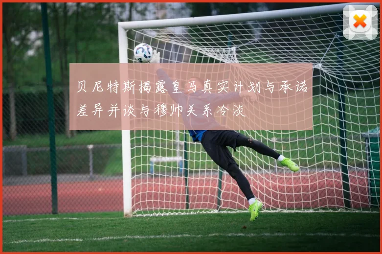 贝尼特斯揭露皇马真实计划与承诺差异并谈与穆帅关系冷淡