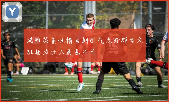 诺维茨基吐槽马刺运气太好邓肯文班接力让人羡慕不已