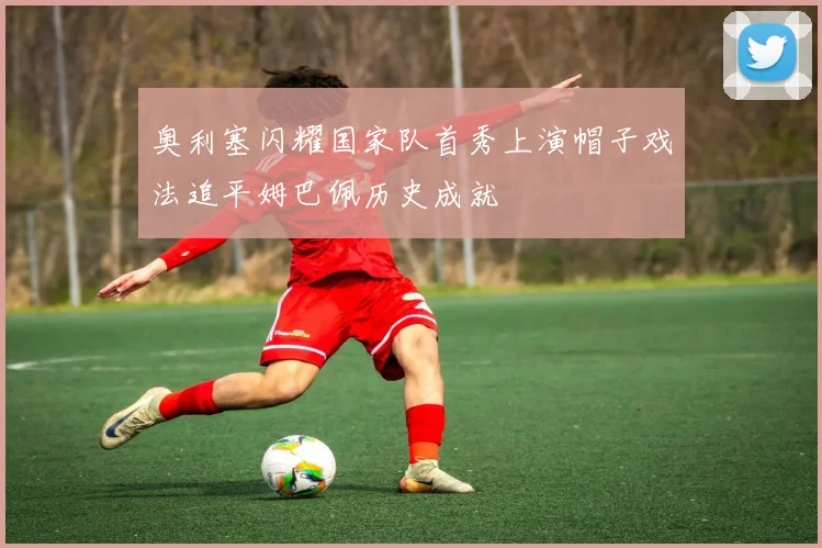 奥利塞闪耀国家队首秀上演帽子戏法追平姆巴佩历史成就
