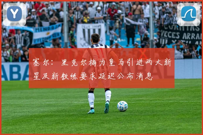 塞尔：里克尔梅为皇马引进两大新星及新教练要求延迟公布消息