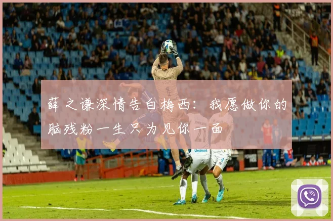 薛之谦深情告白梅西：我愿做你的脑残粉一生只为见你一面