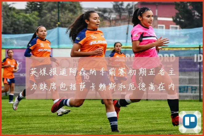 英媒报道阿森纳季前赛初期五名主力缺席包括萨卡赖斯和厄德高在内