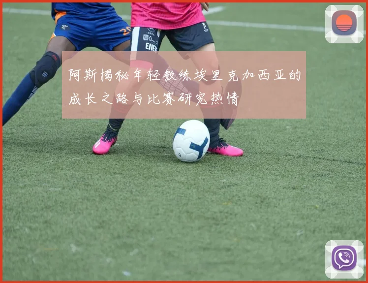阿斯揭秘年轻教练埃里克加西亚的成长之路与比赛研究热情
