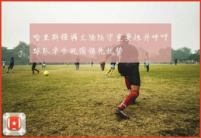 哈里斯强调主场防守重要性并呼吁球队学会巩固领先优势