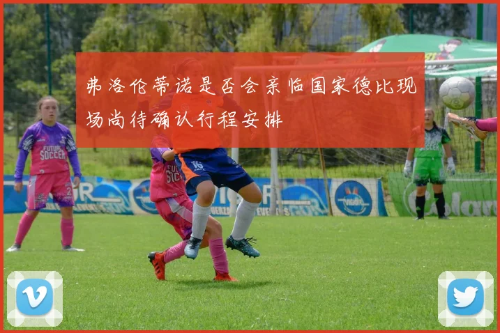 弗洛伦蒂诺是否会亲临国家德比现场尚待确认行程安排