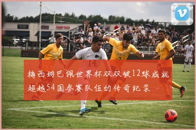 梅西姆巴佩世界杯双双破12球成就超越54国参赛队伍的传奇纪录