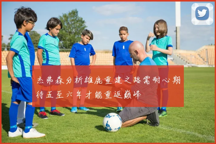 杰弗森分析雄鹿重建之路需耐心期待五至六年才能重返巅峰