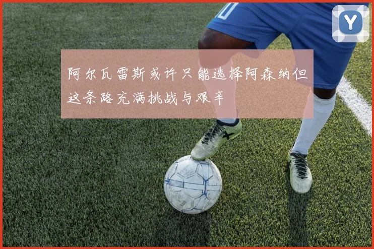阿尔瓦雷斯或许只能选择阿森纳但这条路充满挑战与艰辛