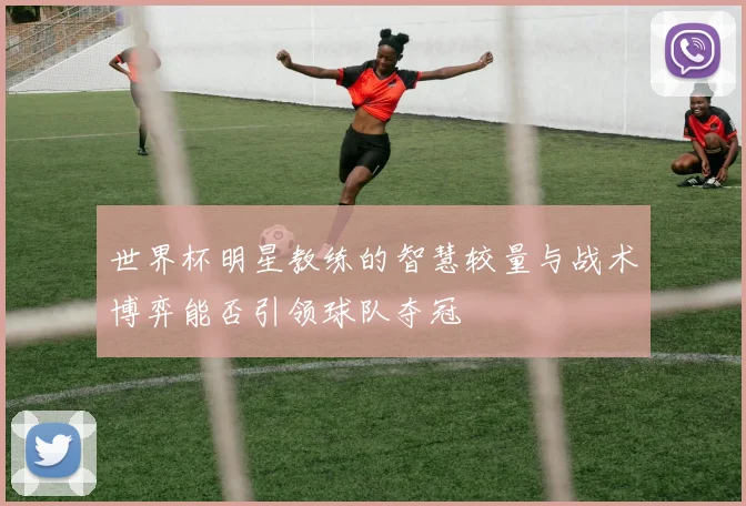 世界杯明星教练的智慧较量与战术博弈能否引领球队夺冠