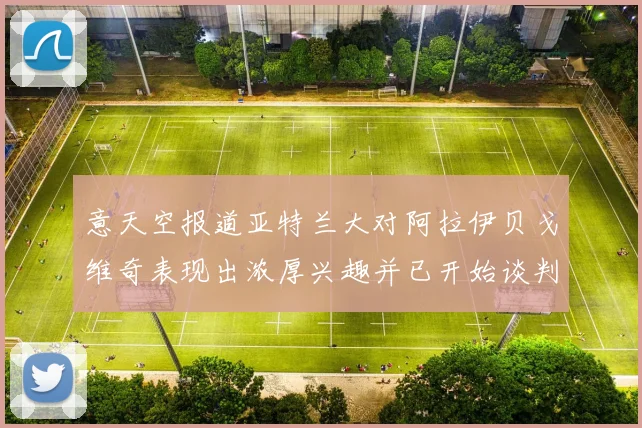 意天空报道亚特兰大对阿拉伊贝戈维奇表现出浓厚兴趣并已开始谈判