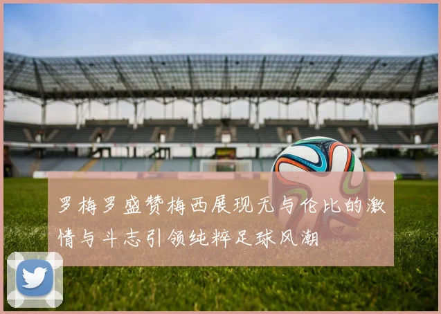 罗梅罗盛赞梅西展现无与伦比的激情与斗志引领纯粹足球风潮